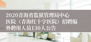 2020青海省监狱管理局中心医院（青海红十字医院）招聘编外聘用人员130人公告