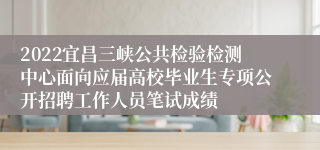 2022宜昌三峡公共检验检测中心面向应届高校毕业生专项公开招聘工作人员笔试成绩