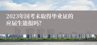 2023年国考未取得毕业证的应届生能报吗？