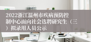 2022浙江温州市疾病预防控制中心面向社会选聘研究生（三）拟录用人员公示