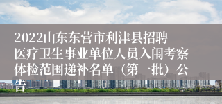 2022山东东营市利津县招聘医疗卫生事业单位人员入闱考察体检范围递补名单（第一批）公告