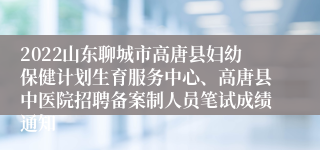 2022山东聊城市高唐县妇幼保健计划生育服务中心、高唐县中医院招聘备案制人员笔试成绩通知