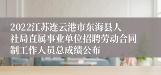 2022江苏连云港市东海县人社局直属事业单位招聘劳动合同制工作人员总成绩公布