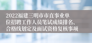 2022福建三明市市直事业单位招聘工作人员笔试成绩排名、合格线划定及面试资格复核事项