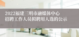 2022福建三明市融媒体中心招聘工作人员拟聘用人选的公示