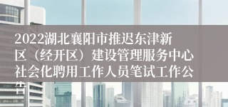 2022湖北襄阳市推迟东津新区（经开区）建设管理服务中心社会化聘用工作人员笔试工作公告