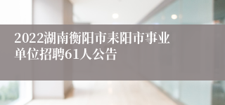 2022湖南衡阳市耒阳市事业单位招聘61人公告