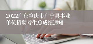 2022广东肇庆市广宁县事业单位招聘考生总成绩通知