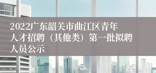 2022广东韶关市曲江区青年人才招聘（其他类）第一批拟聘人员公示