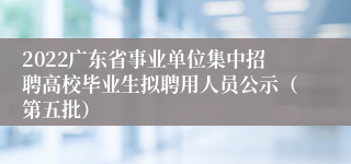 2022广东省事业单位集中招聘高校毕业生拟聘用人员公示（第五批）