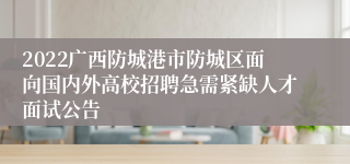 2022广西防城港市防城区面向国内外高校招聘急需紧缺人才面试公告
