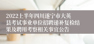 2022上半年四川遂宁市大英县考试事业单位招聘递补复检结果及聘用考察相关事宜公告