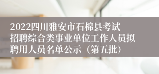 2022四川雅安市石棉县考试招聘综合类事业单位工作人员拟聘用人员名单公示（第五批）