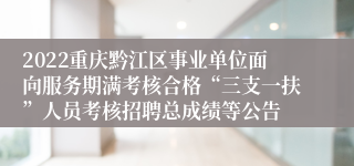 2022重庆黔江区事业单位面向服务期满考核合格“三支一扶”人员考核招聘总成绩等公告