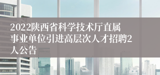 2022陕西省科学技术厅直属事业单位引进高层次人才招聘2人公告