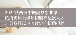 2022陕西汉中城固县事业单位招聘和上半年招聘高层次人才、县及县以下医疗定向招聘拟聘公示