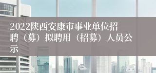 2022陕西安康市事业单位招聘（募）拟聘用（招募）人员公示