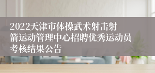 2022天津市体操武术射击射箭运动管理中心招聘优秀运动员考核结果公告