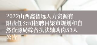 2022山西鑫智远人力资源有限责任公司招聘吕梁市规划和自然资源局综合执法辅助岗53人公告