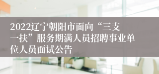 2022辽宁朝阳市面向“三支一扶”服务期满人员招聘事业单位人员面试公告