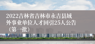 2022吉林省吉林市永吉县域外事业单位人才回引25人公告（第一批）