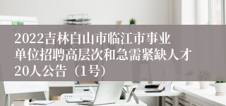 2022吉林白山市临江市事业单位招聘高层次和急需紧缺人才20人公告（1号）