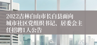 2022吉林白山市长白县面向城市社区党组织书记、居委会主任招聘1人公告