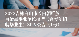 2022吉林白山市长白朝鲜族自治县事业单位招聘（含专项招聘毕业生）30人公告（1号）