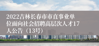 2022吉林长春市市直事业单位面向社会招聘高层次人才17人公告（13号）