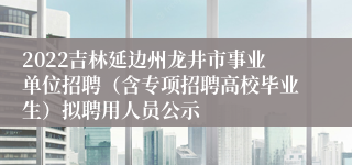 2022吉林延边州龙井市事业单位招聘（含专项招聘高校毕业生）拟聘用人员公示