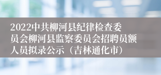 2022中共柳河县纪律检查委员会柳河县监察委员会招聘员额人员拟录公示（吉林通化市）