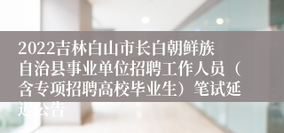 2022吉林白山市长白朝鲜族自治县事业单位招聘工作人员（含专项招聘高校毕业生）笔试延迟公告