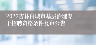 2022吉林白城市基层治理专干招聘资格条件复审公告