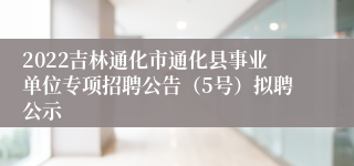 2022吉林通化市通化县事业单位专项招聘公告（5号）拟聘公示
