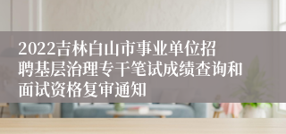 2022吉林白山市事业单位招聘基层治理专干笔试成绩查询和面试资格复审通知