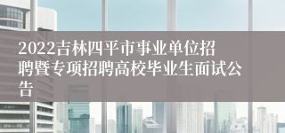 2022吉林四平市事业单位招聘暨专项招聘高校毕业生面试公告