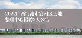 2022广西河池市宜州区土地整理中心招聘5人公告