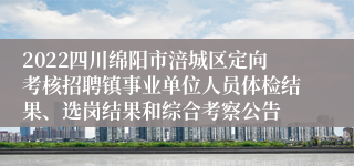 2022四川绵阳市涪城区定向考核招聘镇事业单位人员体检结果、选岗结果和综合考察公告