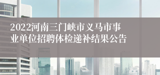 2022河南三门峡市义马市事业单位招聘体检递补结果公告