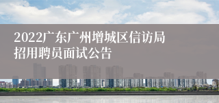 2022广东广州增城区信访局招用聘员面试公告