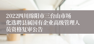 2022四川绵阳市三台山市场化选聘县属国有企业高级管理人员资格复审公告