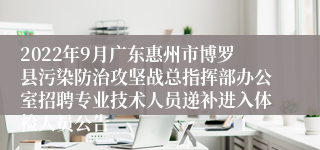 2022年9月广东惠州市博罗县污染防治攻坚战总指挥部办公室招聘专业技术人员递补进入体检人员公告
