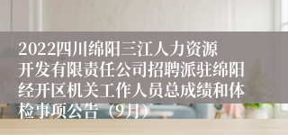 2022四川绵阳三江人力资源开发有限责任公司招聘派驻绵阳经开区机关工作人员总成绩和体检事项公告（9月）