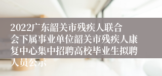 2022广东韶关市残疾人联合会下属事业单位韶关市残疾人康复中心集中招聘高校毕业生拟聘人员公示