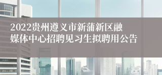 2022贵州遵义市新蒲新区融媒体中心招聘见习生拟聘用公告