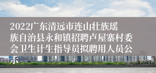2022广东清远市连山壮族瑶族自治县永和镇招聘卢屋寨村委会卫生计生指导员拟聘用人员公示