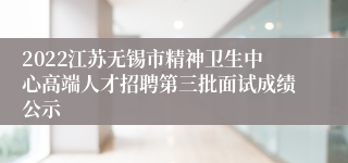 2022江苏无锡市精神卫生中心高端人才招聘第三批面试成绩公示