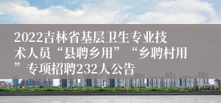 2022吉林省基层卫生专业技术人员“县聘乡用”“乡聘村用”专项招聘232人公告