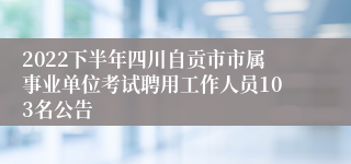 2022下半年四川自贡市市属事业单位考试聘用工作人员103名公告
