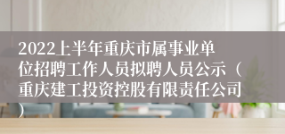 2022上半年重庆市属事业单位招聘工作人员拟聘人员公示（重庆建工投资控股有限责任公司）